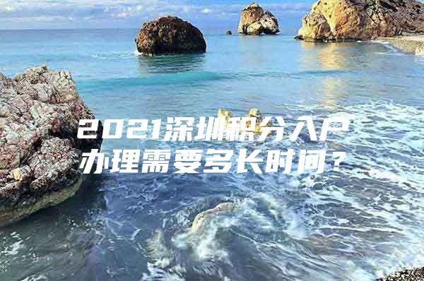 2021深圳积分入户办理需要多长时间？