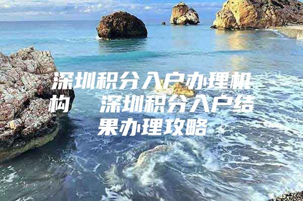 深圳积分入户办理机构  深圳积分入户结果办理攻略