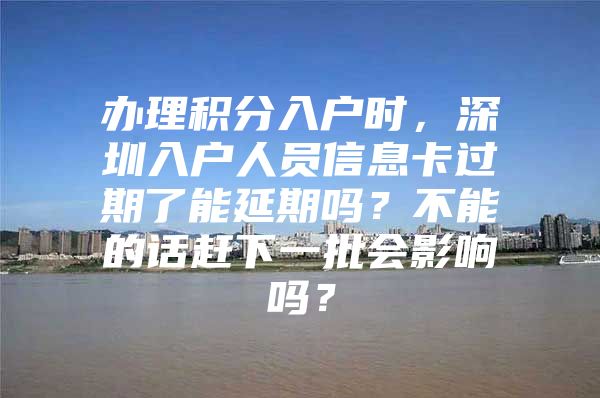 办理积分入户时，深圳入户人员信息卡过期了能延期吗？不能的话赶下一批会影响吗？