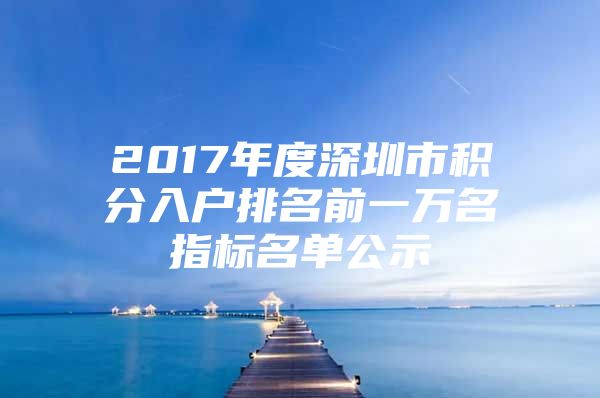 2017年度深圳市积分入户排名前一万名指标名单公示