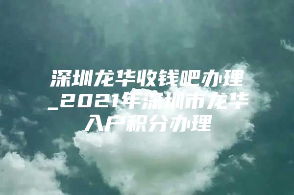 深圳龙华收钱吧办理_2021年深圳市龙华入户积分办理