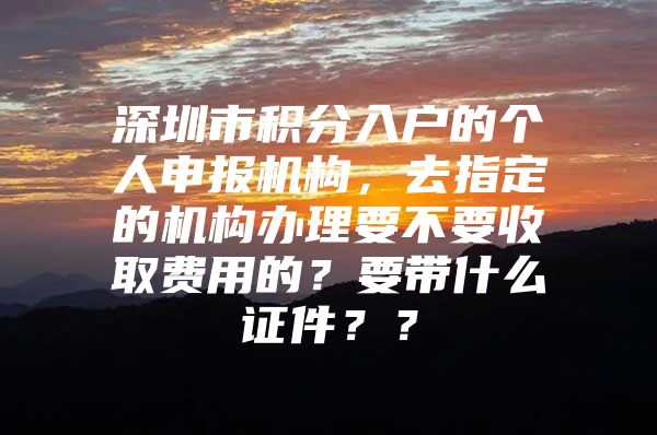 深圳市积分入户的个人申报机构，去指定的机构办理要不要收取费用的？要带什么证件？？