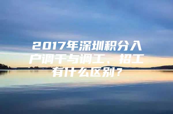 2017年深圳积分入户调干与调工、招工有什么区别？