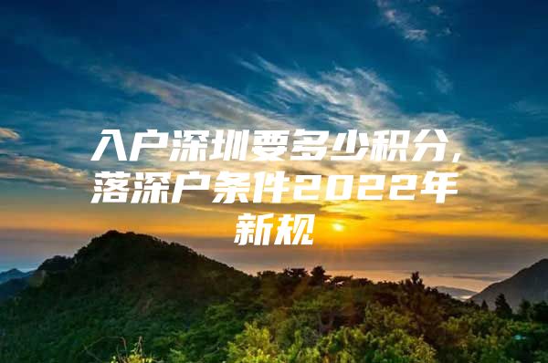 入户深圳要多少积分,落深户条件2022年新规