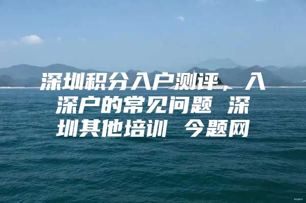 深圳积分入户测评，入深户的常见问题 深圳其他培训 今题网