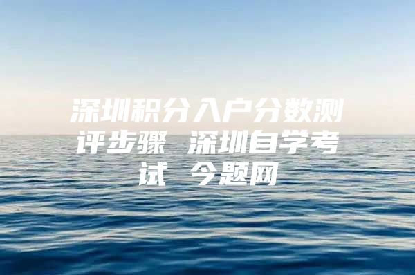 深圳积分入户分数测评步骤 深圳自学考试 今题网