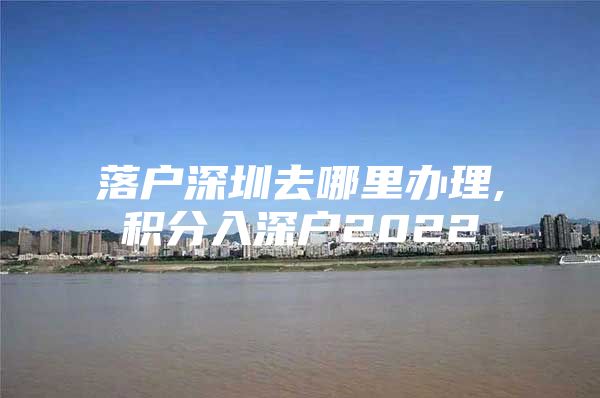 落户深圳去哪里办理,积分入深户2022