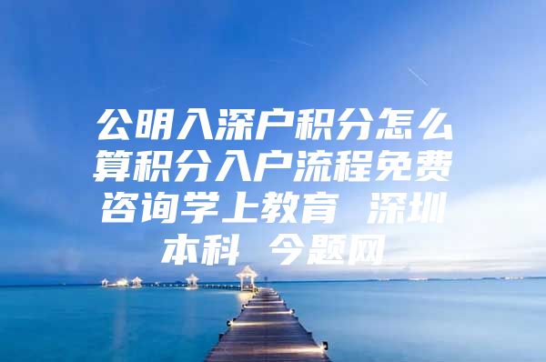 公明入深户积分怎么算积分入户流程免费咨询学上教育 深圳本科 今题网