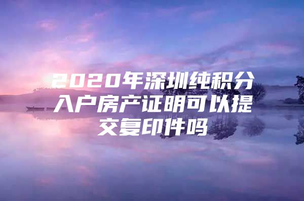 2020年深圳纯积分入户房产证明可以提交复印件吗