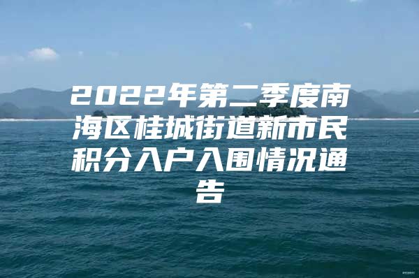 2022年第二季度南海区桂城街道新市民积分入户入围情况通告