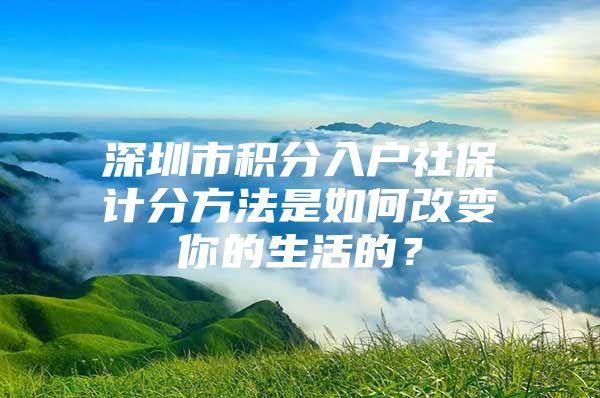 深圳市积分入户社保计分方法是如何改变你的生活的？