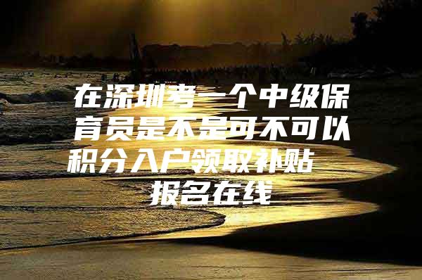 在深圳考一个中级保育员是不是可不可以积分入户领取补贴  报名在线