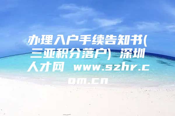 办理入户手续告知书(三亚积分落户) 深圳人才网 www.szhr.com.cn