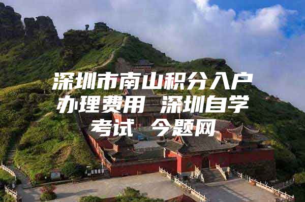 深圳市南山积分入户办理费用 深圳自学考试 今题网