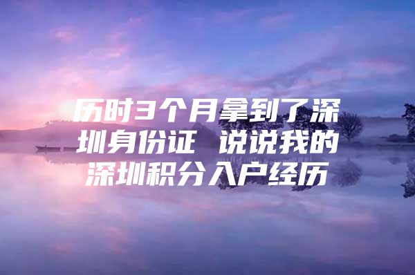 历时3个月拿到了深圳身份证 说说我的深圳积分入户经历