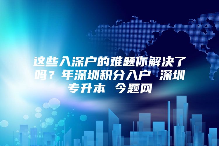 这些入深户的难题你解决了吗？年深圳积分入户 深圳专升本 今题网