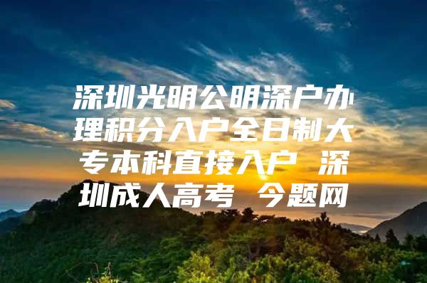 深圳光明公明深户办理积分入户全日制大专本科直接入户 深圳成人高考 今题网