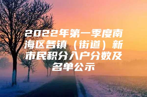 2022年第一季度南海区各镇（街道）新市民积分入户分数及名单公示