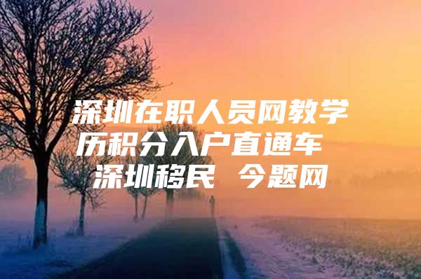 深圳在职人员网教学历积分入户直通车 深圳移民 今题网