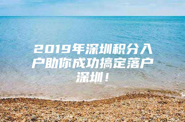 2019年深圳积分入户助你成功搞定落户深圳！