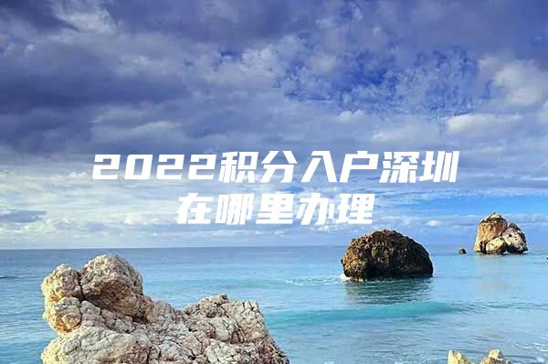 2022积分入户深圳在哪里办理