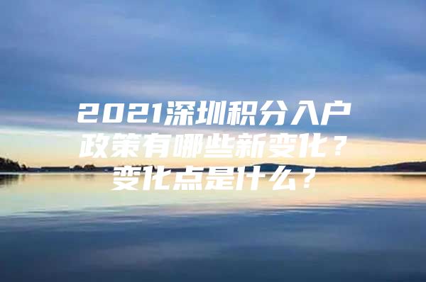 2021深圳积分入户政策有哪些新变化？变化点是什么？