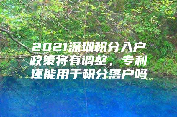 2021深圳积分入户政策将有调整，专利还能用于积分落户吗