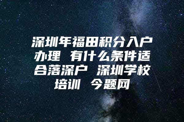 深圳年福田积分入户办理 有什么条件适合落深户 深圳学校培训 今题网