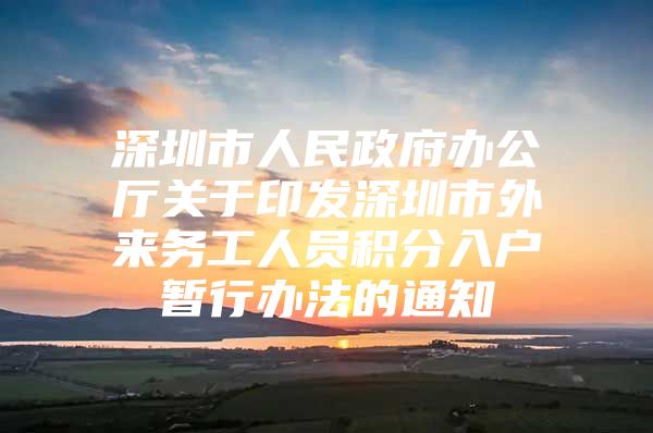 深圳市人民政府办公厅关于印发深圳市外来务工人员积分入户暂行办法的通知