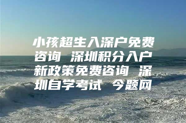 小孩超生入深户免费咨询 深圳积分入户新政策免费咨询 深圳自学考试 今题网