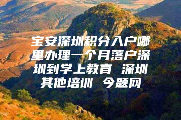 宝安深圳积分入户哪里办理一个月落户深圳到学上教育 深圳其他培训 今题网