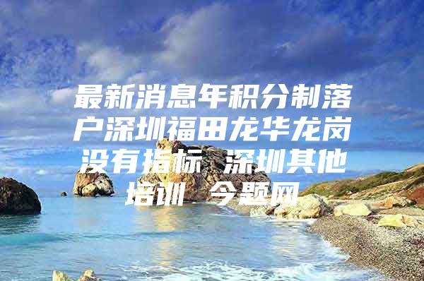 最新消息年积分制落户深圳福田龙华龙岗没有指标 深圳其他培训 今题网