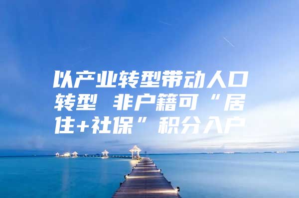 以产业转型带动人口转型 非户籍可“居住+社保”积分入户