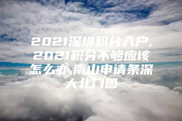 2021深圳积分入户,2021积分不够应该怎么办,南山申请条深大北门图