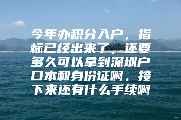 今年办积分入户，指标已经出来了，还要多久可以拿到深圳户口本和身份证啊，接下来还有什么手续啊