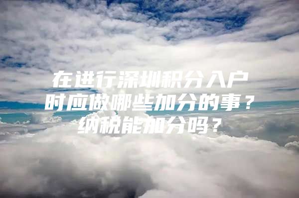 在进行深圳积分入户时应做哪些加分的事？纳税能加分吗？