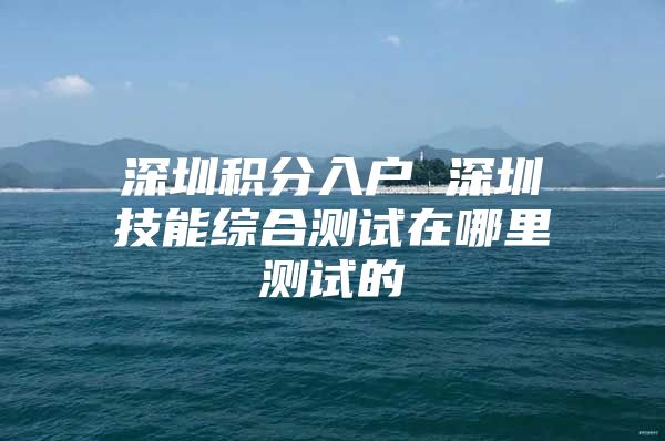 深圳积分入户 深圳技能综合测试在哪里测试的