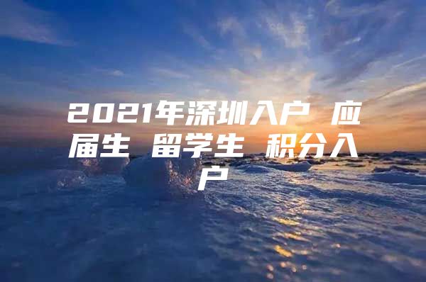 2021年深圳入户 应届生 留学生 积分入户