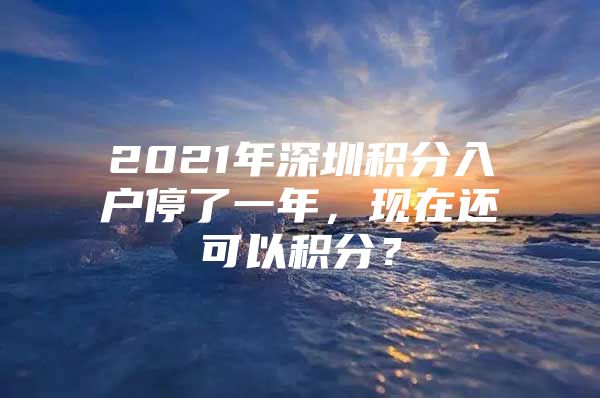 2021年深圳积分入户停了一年，现在还可以积分？