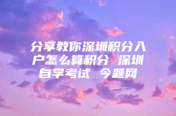 分享教你深圳积分入户怎么算积分 深圳自学考试 今题网